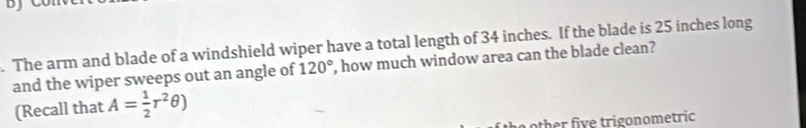 The arm and blade of a windshield wiper have a total length of 34 inches. If the blade is 25 inches long 
and the wiper sweeps out an angle of 120° ', how much window area can the blade clean? 
(Recall that A= 1/2 r^2θ )
the o ther five trigonometric