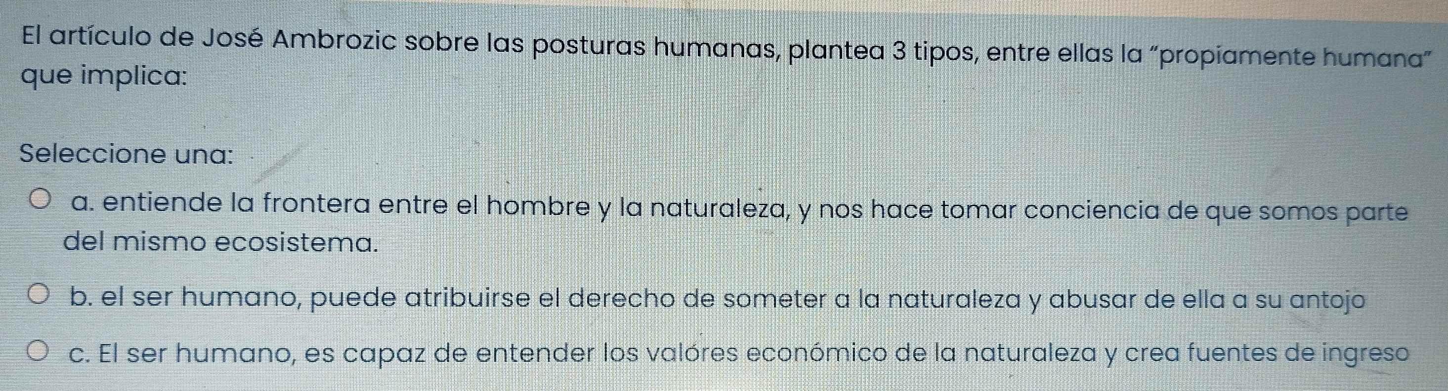 El artículo de José Ambrozic sobre las posturas humanas, plantea 3 tipos, entre ellas la "propiamente humana"
que implica:
Seleccione una:
a. entiende la frontera entre el hombre y la naturaleza, y nos hace tomar conciencia de que somos parte
del mismo ecosistema.
b. el ser humano, puede atribuirse el derecho de someter a la naturaleza y abusar de ella a su antojo
c. El ser humano, es capaz de entender los valóres económico de la naturaleza y crea fuentes de ingreso