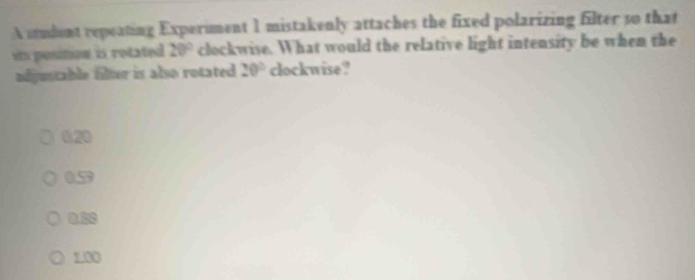 A student repeating Experiment 1 mistakenly attaches the fixed polarizing filter so that
its position is rotated 20° clockwise. What would the relative light intensity be when the
adjustable filter is also rotated 20° clockwise?
0.20
0.59
0.50
1.00