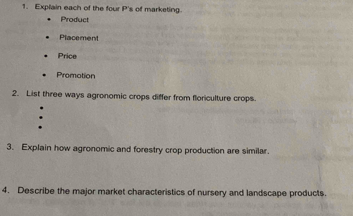 Explain each of the four P's of marketing. 
Product 
Placement 
Price 
Promotion 
2. List three ways agronomic crops differ from floriculture crops. 
3. Explain how agronomic and forestry crop production are similar. 
4. Describe the major market characteristics of nursery and landscape products.