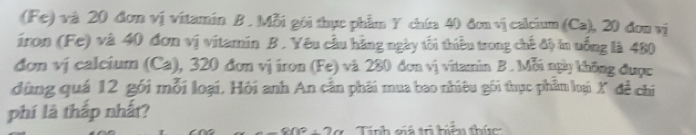 (Fe) và 20 đơn vị vitamin B . Mỗi gói thực phẩm Y chía 40 đơn vị calcium (Ca), 20 đơn vị 
iron (Fe) và 40 đơn vị vitamin B . Yêu cầu hằng ngày tối thiếu trong chế độ tn uống là 480
đơm vị calcium (Ca), 320 đơn vị iron (Fe) và 280 đơn vị vitamin B . Mỗi ngày không được 
dùng quá 12 gói mỗi loại, Hỏi anh An cần phải mua bao nhiêu gối thực phẩm loại X đề chi 
phí là thấp nhất? 
Tính giả trị hiển thức