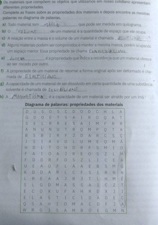 Os materiais que compõem os objetos que utilizamos em nosso cotidiano apresentam 
diferentes propriedades. 
Complete as frases sobre as propriedades dos materiais e depois encontre as mesmas 
palavras no diagrama de palavras. 
a) Todo material tem _que pode ser medida em quilograma. 
b)0 _de um material é a quantidade de espaço que ele ocupa. 
c) A relação entre a massa e o volume de um material é chamada_ 
d) Alguns materiais podem ser comprimidos e manter a mesma massa, porém ocupando 
um espaço menor. Essa propriedade se chama_ 
e) _é a propriedade que indica a resistência que um material oferece 
ao ser riscado por outro. 
| 
f) A propriedade de um material de retomar a forma original após ser deformado é cha- 
mada de _. 
g) A capacidade de um material de ser dissolvido em certa quantidade de uma substância 
solvente é chamada de_ 
h) A_ é a capacidade de um material ser atraído por um ímã.