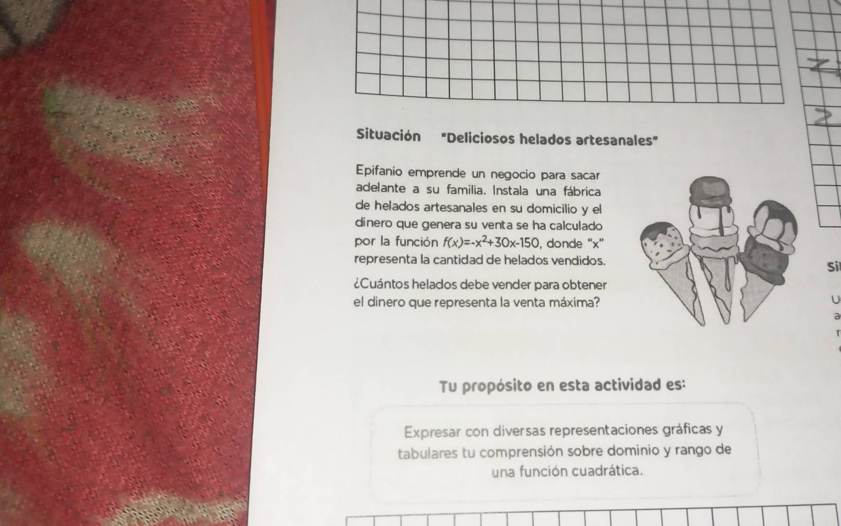 Situación "Deliciosos helados artesanales" 
Epifanio emprende un negocio para sacar 
adelante a su familia. Instala una fábrica 
de helados artesanales en su domicilio y el 
dinero que genera su venta se ha calculado 
por la función f(x)=-x^2+30x-150 , donde “ x ” 
representa la cantidad de helados vendidos. 
Si 
¿Cuántos helados debe vender para obtener 
el dinero que representa la venta máxima? 
U 
a 
Tu propósito en esta actividad es: 
Expresar con diversas representaciones gráficas y 
tabulares tu comprensión sobre dominio y rango de 
una función cuadrática.