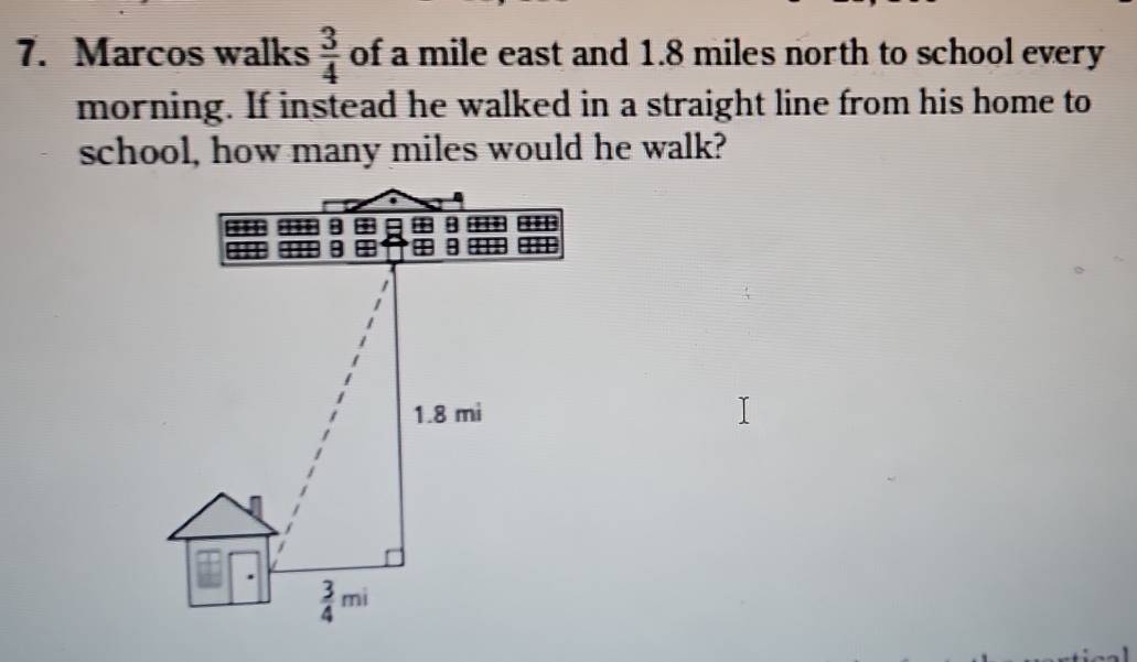 Marcos walks  3/4  of a mile east and 1.8 miles north to school every
morning. If instead he walked in a straight line from his home to
school, how many miles would he walk?