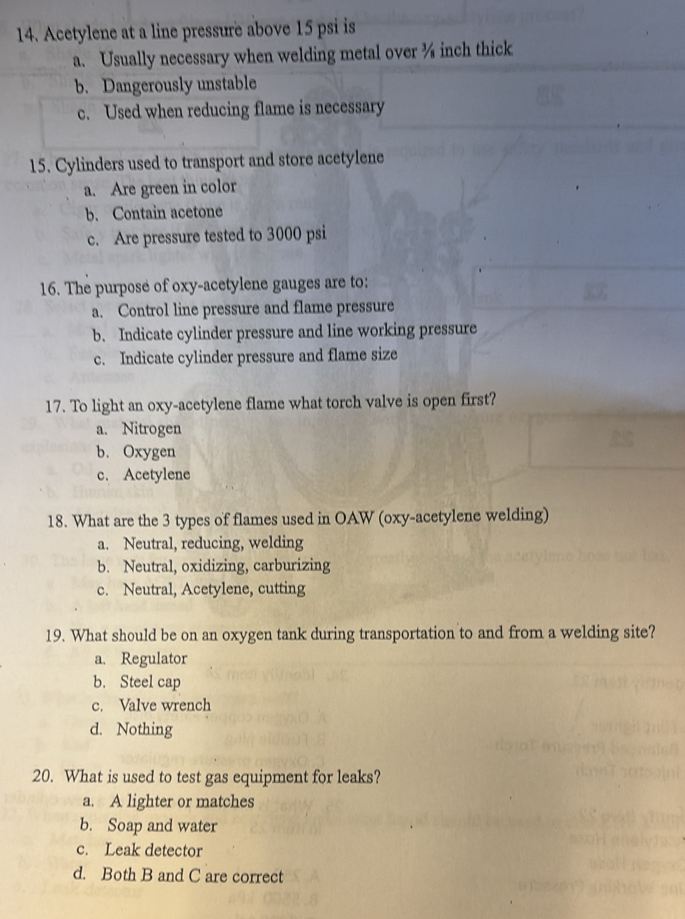 Acetylene at a line pressure above 15 psi is
a. Usually necessary when welding metal over ¾ inch thick
b. Dangerously unstable
c. Used when reducing flame is necessary
15. Cylinders used to transport and store acetylene
a. Are green in color
b. Contain acetone
c. Are pressure tested to 3000 psi
16. The purpose of oxy -acetylene gauges are to:
a. Control line pressure and flame pressure
b. Indicate cylinder pressure and line working pressure
c. Indicate cylinder pressure and flame size
17. To light an oxy-acetylene flame what torch valve is open first?
a. Nitrogen
b. Oxygen
c. Acetylene
18. What are the 3 types of flames used in OAW (oxy-acetylene welding)
a. Neutral, reducing, welding
b. Neutral, oxidizing, carburizing
c. Neutral, Acetylene, cutting
19. What should be on an oxygen tank during transportation to and from a welding site?
a. Regulator
b. Steel cap
c. Valve wrench
d. Nothing
20. What is used to test gas equipment for leaks?
a. A lighter or matches
b. Soap and water
c. Leak detector
d. Both B and C are correct