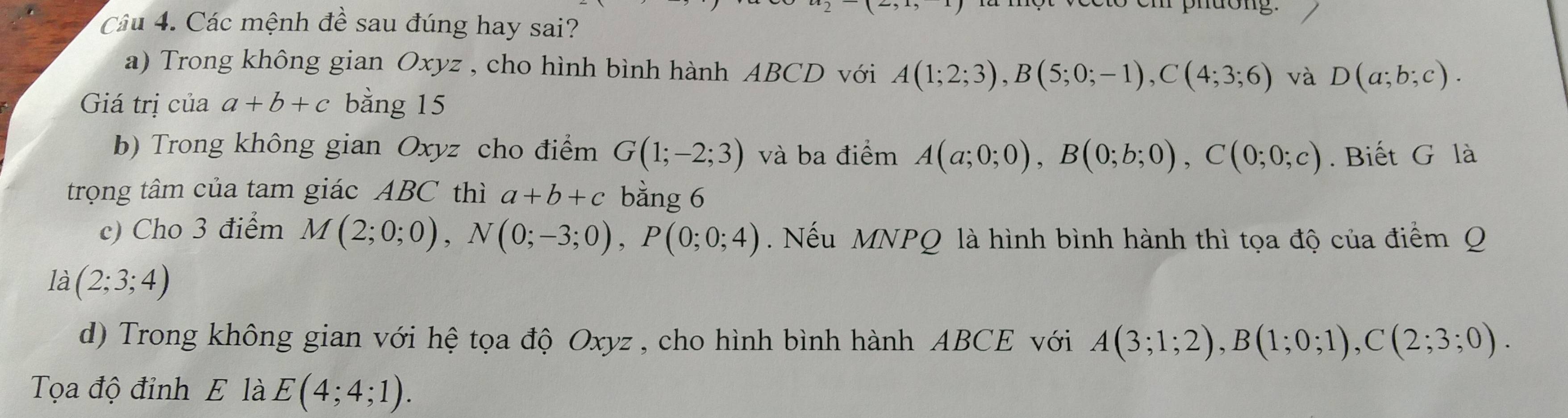 phuong. 
Câu 4. Các mệnh đề sau đúng hay sai? 
a) Trong không gian Oxyz , cho hình bình hành ABCD với A(1;2;3), B(5;0;-1), C(4;3;6) và D(a;b;c). 
Giá trị của a+b+c bằng 15 
b) Trong không gian Oxyz cho điểm G(1;-2;3) và ba điểm A(a;0;0), B(0;b;0), C(0;0;c). Biết G là 
trọng tâm của tam giác ABC thì a+b+c bằng 6 
c) Cho 3 điểm M(2;0;0), N(0;-3;0), P(0;0;4). Nếu MNPQ là hình bình hành thì tọa độ của điểm Q 
là (2;3;4)
d) Trong không gian với hệ tọa độ Oxyz , cho hình bình hành ABCE với A(3;1;2), B(1;0;1), C(2;3;0). 
Tọa độ đỉnh E là E(4;4;1).