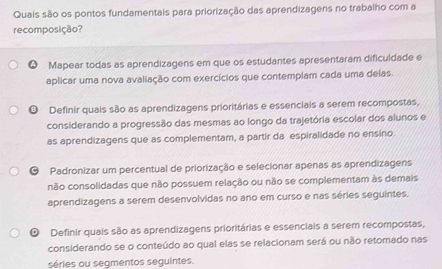 Quais são os pontos fundamentais para priorização das aprendizagens no trabalho com a
recomposição?
Q Mapear todas as aprendizagens em que os estudantes apresentaram dificuldade e
aplicar uma nova avaliação com exercícios que contemplam cada uma delas.
® Definir quais são as aprendizagens prioritárias e essenciais a serem recompostas,
considerando a progressão das mesmas ao longo da trajetória escolar dos alunos e
as aprendizagens que as complementam, a partir da espiralidade no ensino.
O Padronizar um percentual de priorização e selecionar apenas as aprendizagens
não consolidadas que não possuem relação ou não se complementam às demais
aprendizagens a serem desenvolvidas no ano em curso e nas séries seguintes.
O Definir quais são as aprendizagens prioritárias e essenciais a serem recompostas,
considerando se o conteúdo ao qual elas se relacionam será ou não retomado nas
séries ou segmentos seguintes.