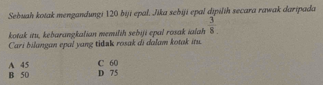 Sebuah kotak mengandungi 120 biji epal. Jika sebiji epal dipilih secara rawak daripada
kotak itu, kebarangkalian memilih sebiji epal rosak ialah  3/8. 
Cari bilangan epal yang tidak rosak di dalam kotak itu.
A 45 C 60
B 50 D 75