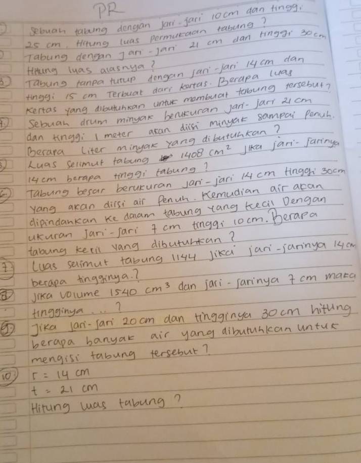 OR 
sebuan taking dengan jari jaii 1ocm dan tingg,
25 cm, Hitung luas permucaan rasung? 
Tabung dengan Jani-jan 21 cm dan tingaí 30cm
Hiing luas alasnya? 
B Tayung tanpa tutup dongan jan-jan 14 cm dan 
tinggi 15 cm terbouat dar kortas. Berapa luas 
Kertas yang dibutuhcan untur mombuat tloung tersebut? 
4 Sebuan drum minyak benukuran jan-jar 21 cm
dan kingg; meter axan disi minuak sampai Pench 
Becara Liter minyak rang dibutuacan? 
Luas selimut fabung 1408cm^2 Jka jari-Jaringa
14cm berapa tinggi tabung? 
Tabung besar berukuran Jan-jari 14 cm finggí` 30cm
Yang akan dilsi air Penuh. Remudian air acan 
dipindankan Ke daam tabung rang tecil Dengan 
ukuran Jari-fari 7 cm tingq: cocm. Berapa 
tabung keeil vang dibuturtan? 
luas selimut tabung 1144 Jikd jani-janinya 14cm
berapa tingging a. ? 
Jika volume 1540cm^3 dan jari-farinya 7 cm maka 
tingginya. . . ? 
Jika lan-fari 20 cm dan tìnggìnga 30 cm hittng 
berapa banyak air yang dibutunkan untur 
mengisi fabung tersebut? 
10) r=14cm
t=21cm
Hirung was tabung?