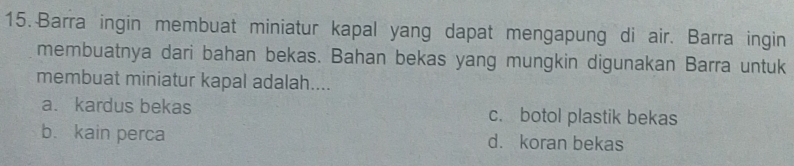 Barra ingin membuat miniatur kapal yang dapat mengapung di air. Barra ingin
membuatnya dari bahan bekas. Bahan bekas yang mungkin digunakan Barra untuk
membuat miniatur kapal adalah....
a. kardus bekas c. botol plastik bekas
b. kain perca d. koran bekas