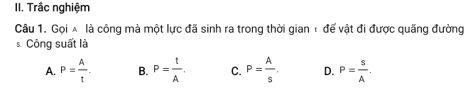 Trắc nghiệm
Câu 1. Gọi ∧ là công mà một lực đã sinh ra trong thời gian ☆ để vật đi được quãng đường
s. Công suất là
A. P= A/t . B. P= t/A . C. P= A/s . D. P= s/A .