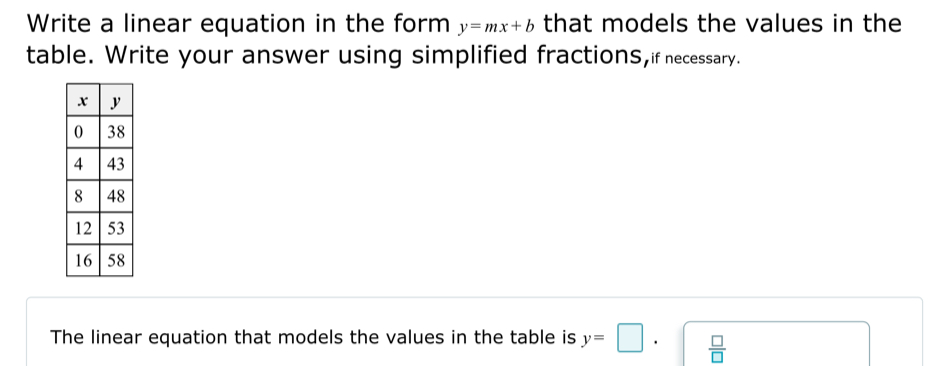 Write a linear equation in the form y=mx+b that models the values in the 
table. Write your answer using simplified fractions,if necessary. 
The linear equation that models the values in the table is y=□.  □ /□  