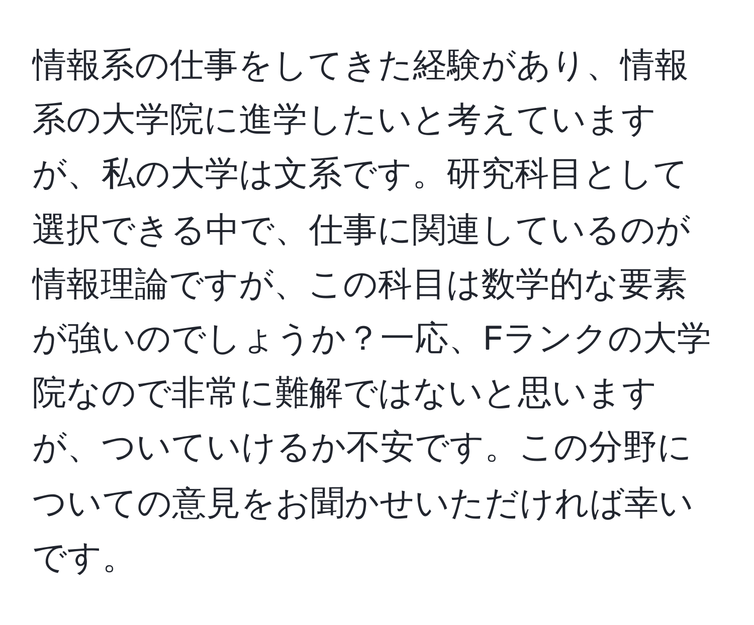 情報系の仕事をしてきた経験があり、情報系の大学院に進学したいと考えていますが、私の大学は文系です。研究科目として選択できる中で、仕事に関連しているのが情報理論ですが、この科目は数学的な要素が強いのでしょうか？一応、Fランクの大学院なので非常に難解ではないと思いますが、ついていけるか不安です。この分野についての意見をお聞かせいただければ幸いです。