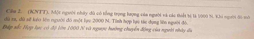 (KNTT). Một người nhảy dù có tổng trọng lượng của người và các thiết bị là 1000 N. Khi người đó mở 
dù ra, dù sẽ kéo lên người đó một lực 2000 N. Tính hợp lực tác dụng lên người đó. 
Đáp số: Hợp lực có độ lớn 1000 N và ngược hướng chuyển động của người nhảy dù