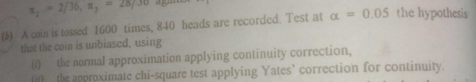 π _2=2/36, π _3=28/30 agams 
(b) A coin is tossed 1600 times, 840 heads are recorded. Test at alpha =0.05 the hypothesis 
that the coin is unbiased, using 
(/) the normal approximation applying continuity correction, 
(ii) the approximate chi-square test applying Yates’ correction for continuity.