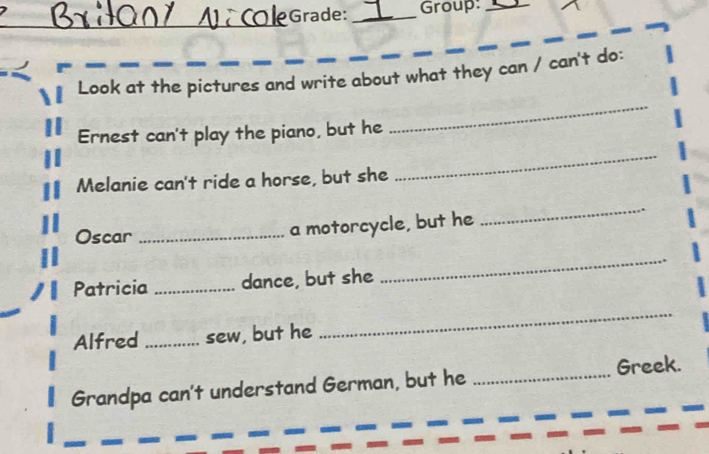 Grade: _roup:_ 
Look at the pictures and write about what they can / can't do: 
Ernest can't play the piano, but he 
_ 
Melanie can't ride a horse, but she 
_ 
Oscar_ 
a motorcycle, but he 
_ 
Patricia _dance, but she 
_ 
Alfred _sew, but he 
_ 
Grandpa can't understand German, but he _Greek.