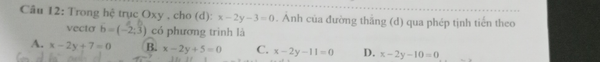 Trong hệ trục Oxy , cho (d): x-2y-3=0. Ánh của đường thắng (d) qua phép tịnh tiến theo
vecto b=(-2;3) có phương trình là
A. x-2y+7=0
B. x-2y+5=0 C. x-2y-11=0 D. x-2y-10=0