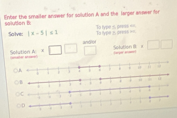 Enter the smaller answer for solution A and the larger answer for 
solution B: 
To type ≤, press . 
Solve: |x-5|≤ 1 To type ≥, press =. 
and/or 
Solution A: □ Solution B: * □ □
(smaller answer) (larger answer) 
C
1 α 1 2 j 4 6 7