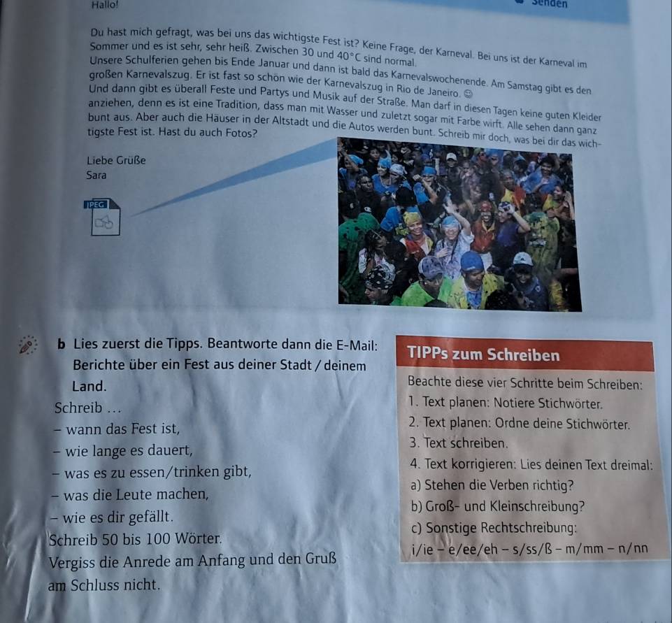 Hallo!
sendén
Du hast mich gefragt, was bei uns das wichtigste Fest ist? Keine Frage, der Karneval. Bei uns ist der Karneval im
Sommer und es ist sehr, sehr heiß. Zwischen 30 und 40°C sind normal.
Unsere Schulferien gehen bis Ende Januar und dann ist bald das Karnevalswochenende. Am Samstag gibt es den
großen Karnevalszug. Er ist fast so schön wie der Karnevalszug in Rio de Janeiro. ≌
Und dann gibt es überall Feste und Partys und Musik auf der Straße. Man darf in diesen Tagen keine guten Kleiden
anziehen, denn es ist eine Tradition, dass man mit Wasser und zuletzt sogar mit Farbe wirft. Alle sehen dann ganz
bunt aus. Aber auch die Häuser in der Altstadt und die Autos werden bunt. Schr-
tigste Fest ist. Hast du auch Fotos?
Liebe Grüße
Sara
b Lies zuerst die Tipps. Beantworte dann die E-Mail: TIPPs zum Schreiben
Berichte über ein Fest aus deiner Stadt / deinem
Land.
Beachte diese vier Schritte beim Schreiben:
Schreib .
1. Text planen: Notiere Stichwörter.
- wann das Fest ist,
2. Text planen: Ordne deine Stichwörter.
3. Text schreiben.
- wie lange es dauert,
- was es zu essen/trinken gibt,
4. Text korrigieren: Lies deinen Text dreimal:
a) Stehen die Verben richtig?
- was die Leute machen,
b) Groß- und Kleinschreibung?
- wie es dir gefällt.
c) Sonstige Rechtschreibung:
Schreib 50 bis 100 Wörter.
i/ie - e/ee/eh -s/ss/B-m/mm-n/nn
Vergiss die Anrede am Anfang und den Gruß
am Schluss nicht.