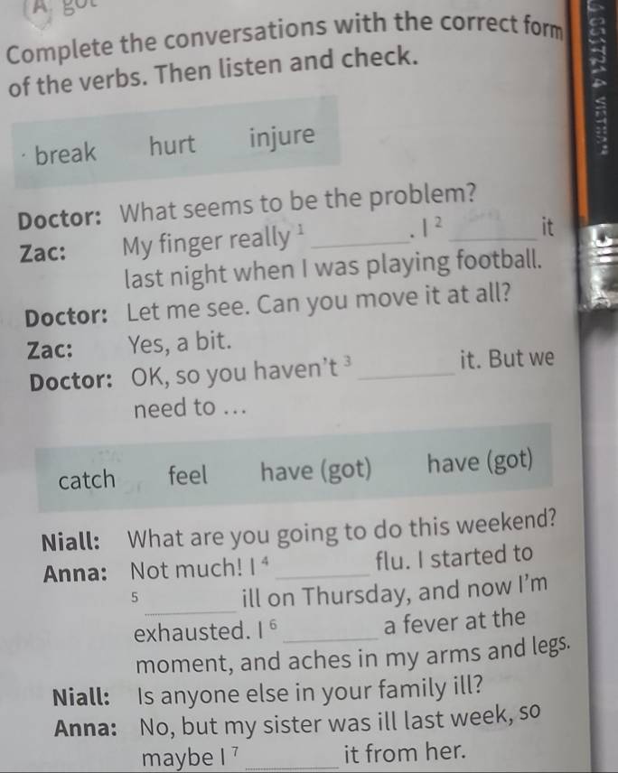 A got
Complete the conversations with the correct form
of the verbs. Then listen and check.
break hurt injure
Doctor: What seems to be the problem?
.
Zac: My finger really ' _ |^2 _
it
last night when I was playing football.
Doctor: Let me see. Can you move it at all?
Zac: Yes, a bit.
Doctor: OK, so you haven't ³_
it. But we
need to ...
catch feel have (got) have (got)
Niall: What are you going to do this weekend?
Anna: Not much! 1^4 _flu. I started to
_
5 ill on Thursday, and now I’m
exhausted. 1^6 _ a fever at the
moment, and aches in my arms and legs.
Niall: Is anyone else in your family ill?
Anna: No, but my sister was ill last week, so
maybe |^7 _it from her.