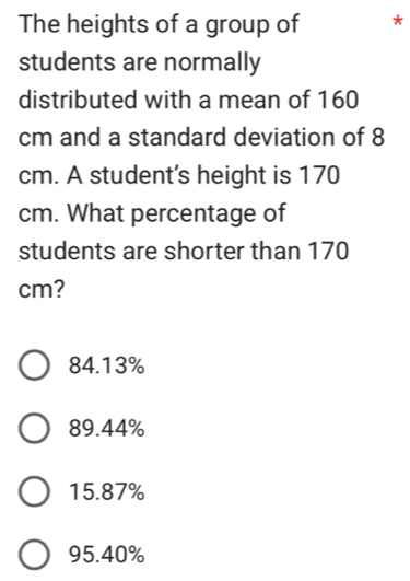 The heights of a group of *
students are normally
distributed with a mean of 160
cm and a standard deviation of 8
cm. A student's height is 170
cm. What percentage of
students are shorter than 170
cm?
84.13%
89.44%
15.87%
95.40%