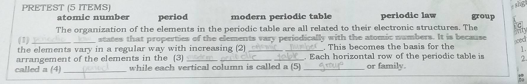 PRETEST (5 ITEMS)
slig
atomic number period modern periodic table periodic law group
The organization of the elements in the periodic table are all related to their electronic structures. The
livity
(1) _states that properties of the elements vary periodically with the atomic numbers. It is because
oced
the elements vary in a regular way with increasing (2) _. This becomes the basis for the
1.
arrangement of the elements in the (3) ___. Each horizontal row of the periodic table is
2.
called a (4)_ while each vertical column is called a (5) _or family.