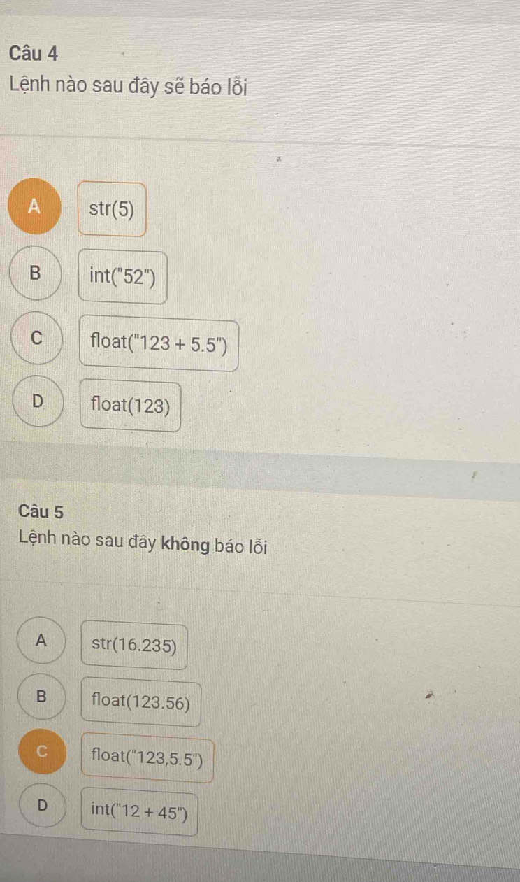 Lệnh nào sau đây sẽ báo lỗi
A str(5)
B int(''52'')
C float (''123+5.5'')
D float(123)
Câu 5
Lệnh nào sau đây không báo lỗi
A str(16.235)
B float :(123.56)
C° t (''123,5.5'')
D int(''12+45'')