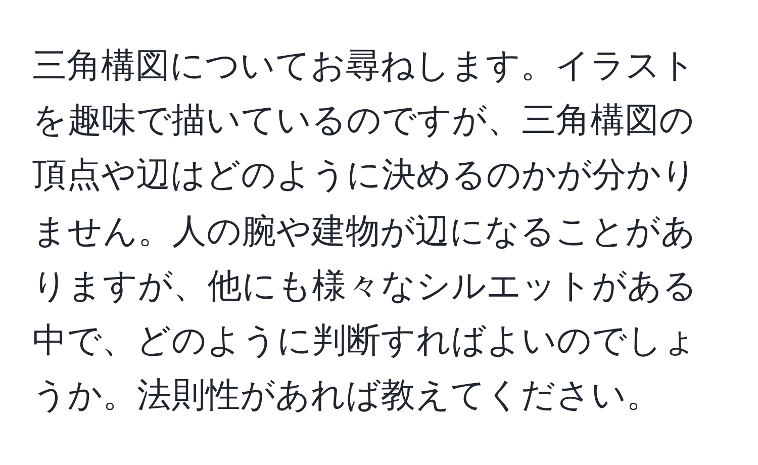 三角構図についてお尋ねします。イラストを趣味で描いているのですが、三角構図の頂点や辺はどのように決めるのかが分かりません。人の腕や建物が辺になることがありますが、他にも様々なシルエットがある中で、どのように判断すればよいのでしょうか。法則性があれば教えてください。