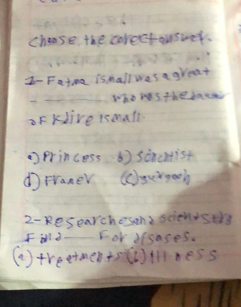 choose the corectouswer.
z- Fatme ismail was a great
who wes the baci
oF KJive ismall.
princess 6) sincmist
d Franer (c)surgeoh
2-kesearchesond scienisthy
Fd For dlsases.
(a ) treetments()illness