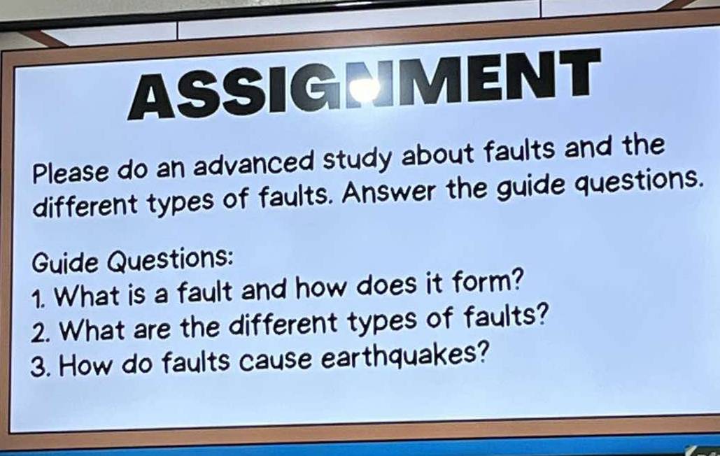 ASSIGNMENT 
Please do an advanced study about faults and the 
different types of faults. Answer the guide questions. 
Guide Questions: 
1. What is a fault and how does it form? 
2. What are the different types of faults? 
3. How do faults cause earthquakes?