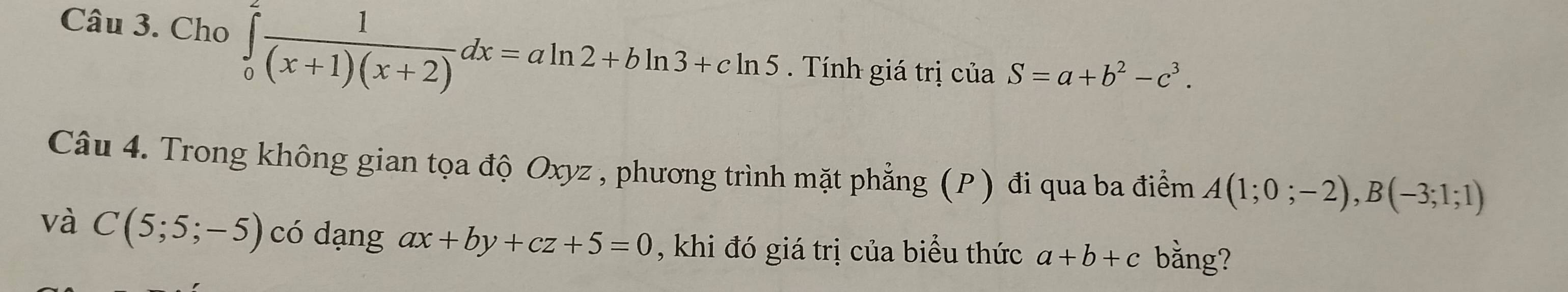 Cho ∈tlimits _0^(2frac 1)(x+1)(x+2)dx=aln 2+bln 3+cln 5. Tính giá trị ciaS=a+b^2-c^3. 
Câu 4. Trong không gian tọa độ Oxyz , phương trình mặt phẳng (P) đi qua ba điểm A(1;0;-2), B(-3;1;1)
và C(5;5;-5) có dạng ax+by+cz+5=0 , khi đó giá trị của biểu thức a+b+c bằng?