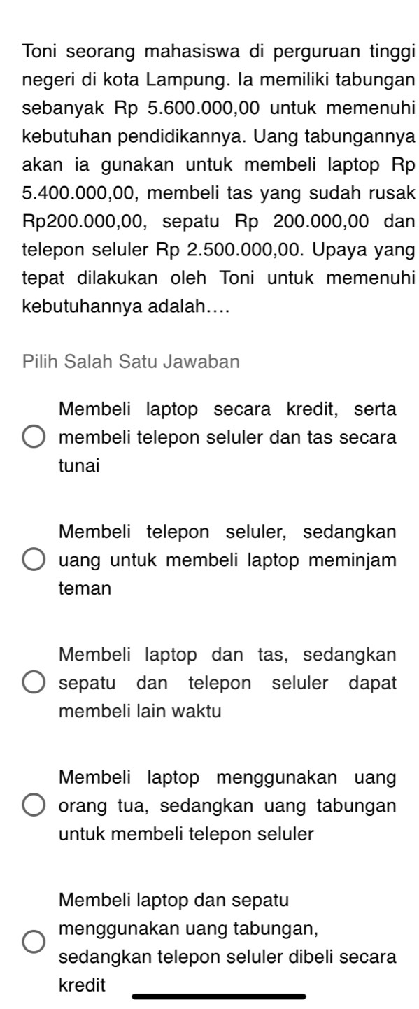 Toni seorang mahasiswa di perguruan tinggi
negeri di kota Lampung. la memiliki tabungan
sebanyak Rp 5.600.000,00 untuk memenuhi
kebutuhan pendidikannya. Uang tabungannya
akan ia gunakan untuk membeli laptop Rp
5.400.000,00, membeli tas yang sudah rusak
Rp200.000,00, sepatu Rp 200.000,00 dan
telepon seluler Rp 2.500.000,00. Upaya yang
tepat dilakukan oleh Toni untuk memenuhi
kebutuhannya adalah....
Pilih Salah Satu Jawaban
Membeli laptop secara kredit, serta
membeli telepon seluler dan tas secara
tunai
Membeli telepon seluler, sedangkan
uang untuk membeli laptop meminjam 
teman
Membeli laptop dan tas, sedangkan
sepatu dan telepon seluler dapat
membeli lain waktu
Membeli laptop menggunakan uan
orang tua, sedangkan uang tabungan
untuk membeli telepon seluler
Membeli laptop dan sepatu
menggunakan uang tabungan,
sedangkan telepon seluler dibeli secara
kredit