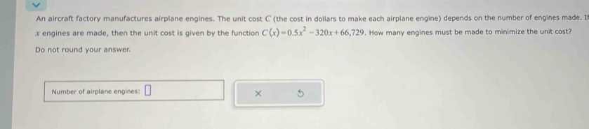 An aircraft factory manufactures airplane engines. The unit cost C (the cost in dollars to make each airplane engine) depends on the number of engines made. I
x engines are made, then the unit cost is given by the function C(x)=0.5x^2-320x+66,729. How many engines must be made to minimize the unit cost? 
Do not round your answer. 
Number of airplane engines: 
× 5