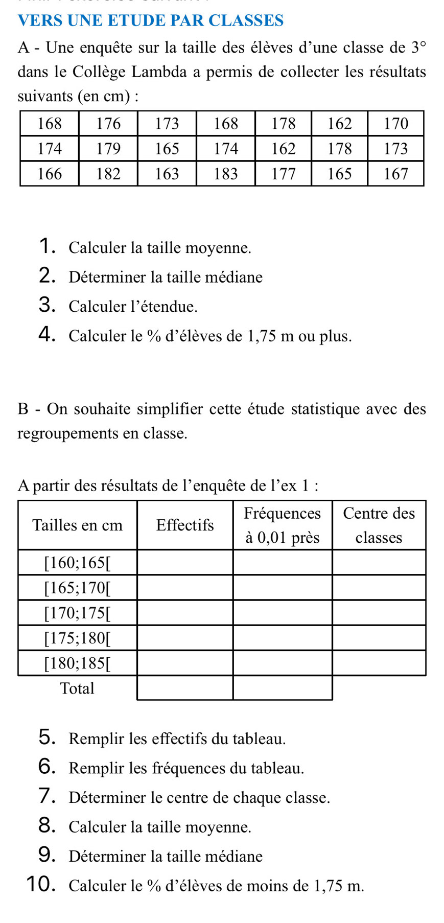 VERS UNE ETUDE PAR CLASSES
A - Une enquête sur la taille des élèves d'une classe de 3°
dans le Collège Lambda a permis de collecter les résultats
suivants (en cm) :
1. Calculer la taille moyenne.
2. Déterminer la taille médiane
3. Calculer l'étendue.
4. Calculer le % d'élèves de 1,75 m ou plus.
B - On souhaite simplifier cette étude statistique avec des
regroupements en classe.
A partir des résultats de l'enquête de l'ex 1 :
5. Remplir les effectifs du tableau.
6. Remplir les fréquences du tableau.
7. Déterminer le centre de chaque classe.
8. Calculer la taille moyenne.
9. Déterminer la taille médiane
10. Calculer le % d'élèves de moins de 1,75 m.