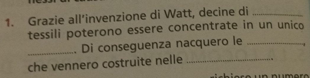 Grazie all’invenzione di Watt, decine di_ 
tessili poterono essere concentrate in un unico 
_Di conseguenza nacquero le_ 
che vennero costruite nelle_