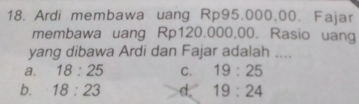 Ardi membawa uang Rp95.000,00. Fajar
membawa uang Rp120.000,00. Rasio uang
yang dibawa Ardi dan Fajar adalah ....
a. 18:25 C. 19:25
b. 18:23 d. 19:24