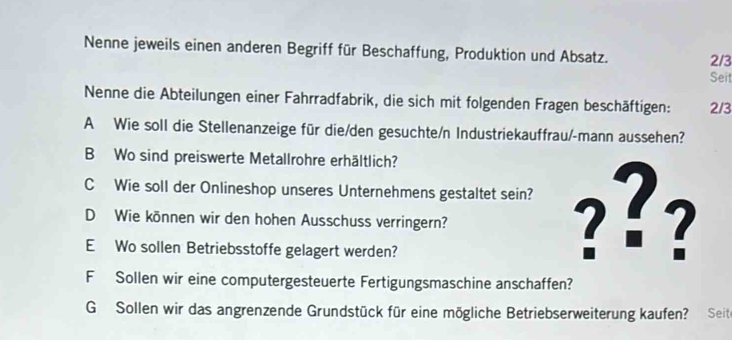 Nenne jeweils einen anderen Begriff für Beschaffung, Produktion und Absatz. 2/3
Seit 
Nenne die Abteilungen einer Fahrradfabrik, die sich mit folgenden Fragen beschäftigen: 2/3
A Wie soll die Stellenanzeige für die/den gesuchte/n Industriekauffrau/-mann aussehen? 
B Wo sind preiswerte Metallrohre erhältlich? 
C Wie soll der Onlineshop unseres Unternehmens gestaltet sein? ??? 
D Wie können wir den hohen Ausschuss verringern? 
E Wo sollen Betriebsstoffe gelagert werden? 
F Sollen wir eine computergesteuerte Fertigungsmaschine anschaffen? 
G Sollen wir das angrenzende Grundstück für eine mögliche Betriebserweiterung kaufen? Seit