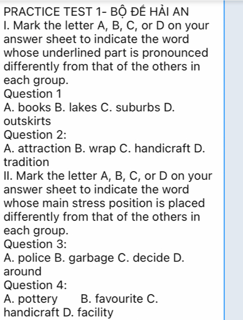 PRACTICE TEST 1- BÔ ĐÊ HẢI AN
I. Mark the letter A, B, C, or D on your
answer sheet to indicate the word
whose underlined part is pronounced
differently from that of the others in
each group.
Question 1
A. books B. lakes C. suburbs D.
outskirts
Question 2:
A. attraction B. wrap C. handicraft D.
tradition
II. Mark the letter A, B, C, or D on your
answer sheet to indicate the word
whose main stress position is placed
differently from that of the others in
each group.
Question 3:
A. police B. garbage C. decide D.
around
Question 4:
A. pottery B. favourite C.
handicraft D. facility