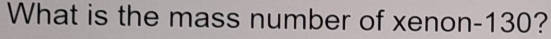 What is the mass number of xenon- 130?