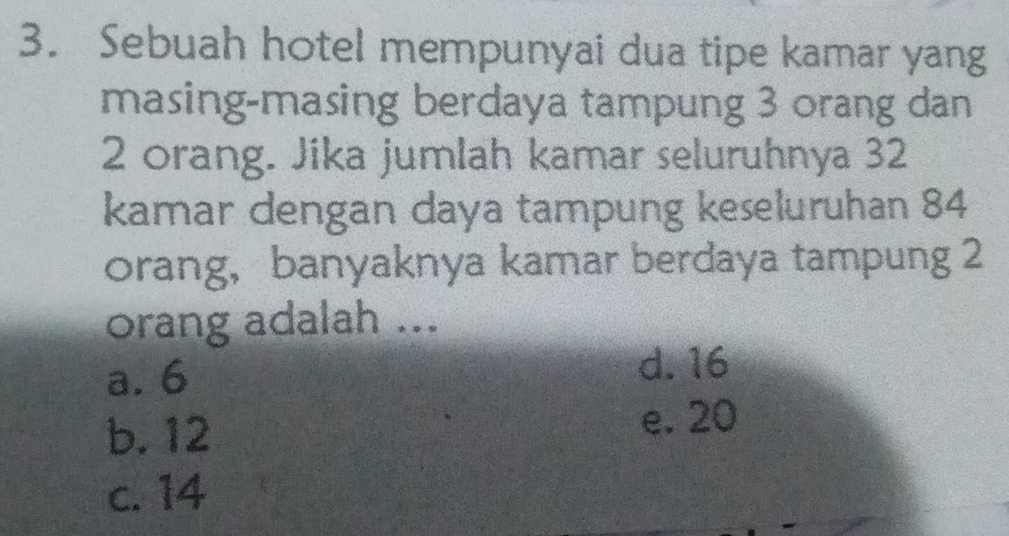 Sebuah hotel mempunyai dua tipe kamar yang
masing-masing berdaya tampung 3 orang dan
2 orang. Jika jumlah kamar seluruhnya 32
kamar dengan daya tampung keseluruhan 84
orang，banyaknya kamar berdaya tampung 2
orang adalah ...
a. 6
d. 16
b. 12
e. 20
c. 14