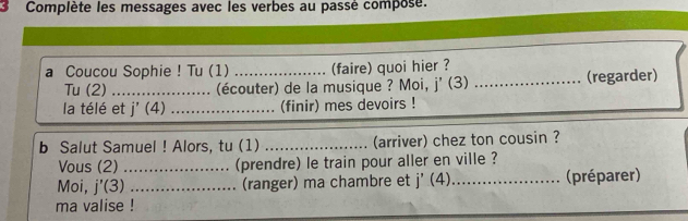 Complète les messages avec les verbes au passé compose. 
a Coucou Sophie ! Tu (1) _(faire) quoi hier ? 
Tu (2)_ (écouter) de la musique ? Moi, j' (3) _(regarder) 
la télé et j' (4) _(finir) mes devoirs ! 
b Salut Samuel ! Alors, tu (1) _(arriver) chez ton cousin ? 
Vous (2) _(prendre) le train pour aller en ville ? 
Moi, j'(3) _(ranger) ma chambre et j'(4) _(préparer) 
ma valise !