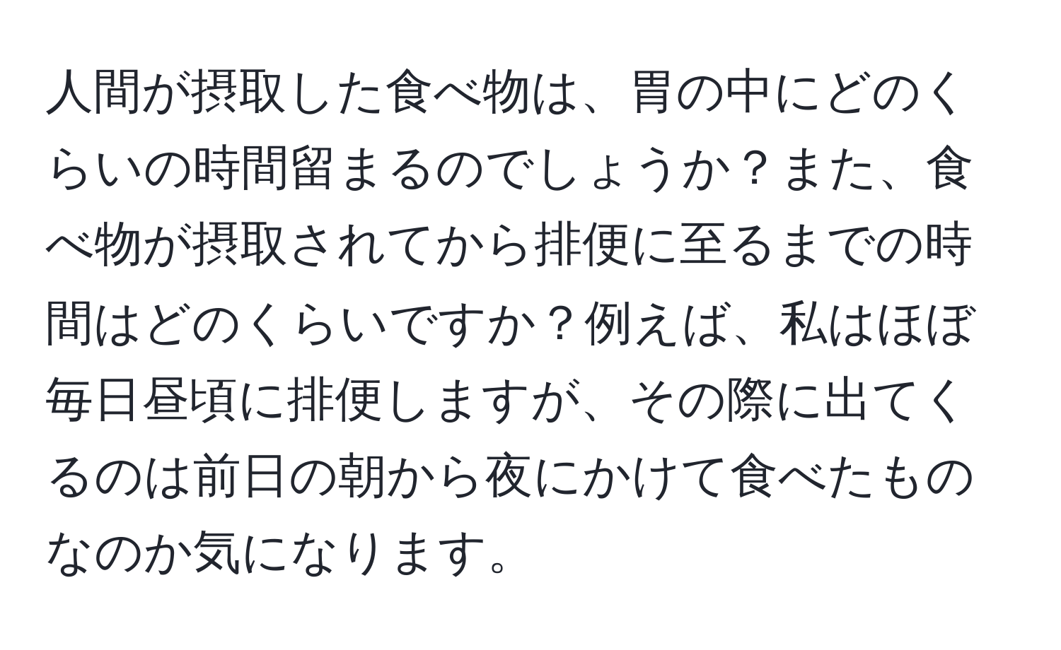 人間が摂取した食べ物は、胃の中にどのくらいの時間留まるのでしょうか？また、食べ物が摂取されてから排便に至るまでの時間はどのくらいですか？例えば、私はほぼ毎日昼頃に排便しますが、その際に出てくるのは前日の朝から夜にかけて食べたものなのか気になります。