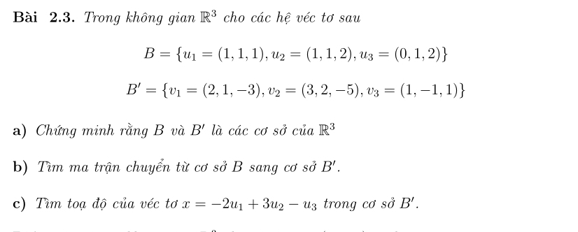 Trong không gian R^3 cho các hệ véc tơ sau
B= u_1=(1,1,1),u_2=(1,1,2),u_3=(0,1,2)
B'= v_1=(2,1,-3),v_2=(3,2,-5),v_3=(1,-1,1)
a) Chứng minh rằng B và B' là các cơ sở của R^3
b) Tìm ma trận chuyển từ cơ sở B sang cơ sĩ jB'. 
c) Tìm toạ độ của véc tơ x=-2u_1+3u_2-u_3 trong cơ spartial B'.