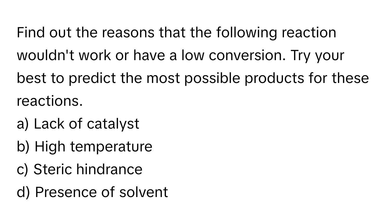 Find out the reasons that the following reaction wouldn't work or have a low conversion. Try your best to predict the most possible products for these reactions.

a) Lack of catalyst
b) High temperature
c) Steric hindrance
d) Presence of solvent