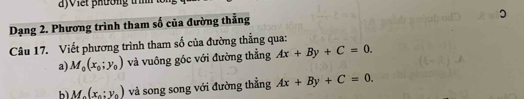 a ) V iết phường trì to 
Dạng 2. Phương trình tham số của đường thẳng 
Câu 17. Viết phương trình tham số của đường thẳng qua: 
a) M_0(x_0;y_0) và vuông góc với đường thẳng Ax+By+C=0. 
b M_o(x_o;y_o) và song song với đường thẳng Ax+By+C=0.