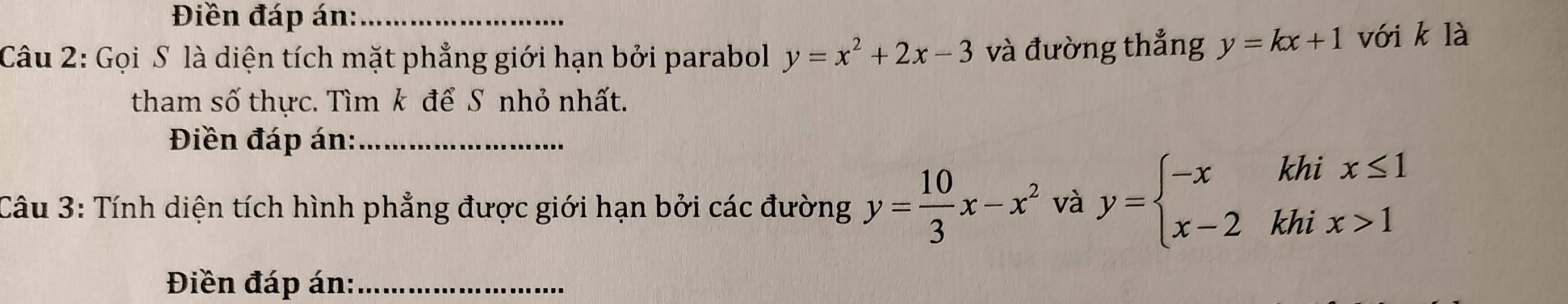 Điền đáp án:_ 
Câu 2: Gọi S là diện tích mặt phẳng giới hạn bởi parabol y=x^2+2x-3 và đường thắng y=kx+1 với k là 
tham số thực. Tìm k để S nhỏ nhất. 
Điền đáp án:_ 
Câu 3: Tính diện tích hình phẳng được giới hạn bởi các đường y= 10/3 x-x^2 và y=beginarrayl -xkhix≤ 1 x-2khix>1endarray.
Điền đáp án:_