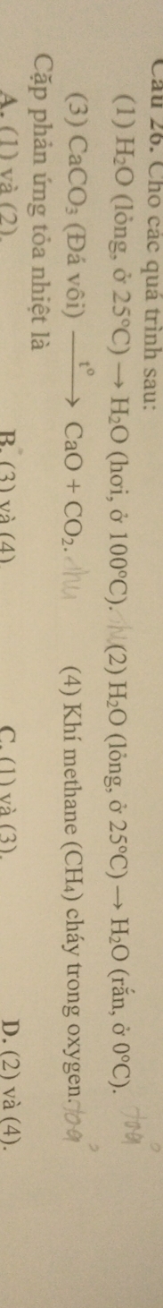 Cho các quá trình sau:
(1) H_2O (lỏng, ở 25°C)to H_2O (hơi, ở 100°C) I (2) H_2O (lỏng, ở 25°C)to H_2O (rắn, ở 0°C). 
(3) CaCO_3 (Đá vôi) xrightarrow t°CaO+CO_2. (4) Khí methane (CH₄) cháy trong oxygen.
Cặp phản ứng tỏa nhiệt là
A. (1) và (2) R(3)va(4) C. (1) và (3) D. (2) và (4).