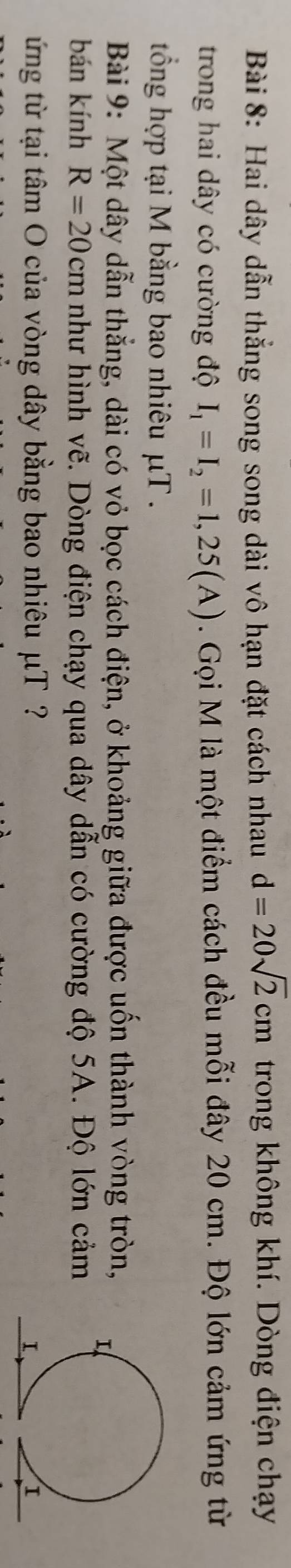 Hai dây dẫn thắng song song dài vô hạn đặt cách nhau d=20sqrt(2)cm trong không khí. Dòng điện chạy 
trong hai dây có cường độ I_1=I_2=1,25(A). Gọi M là một điểm cách đều mỗi đây 20 cm. Độ lớn cảm ứng từ 
tổng hợp tại M bằng bao nhiêu μT. 
Bài 9: Một dây dẫn thẳng, dài có vỏ bọc cách điện, ở khoảng giữa được uốn thành vòng tròn, 
bán kính R=20cm như hình vẽ. Dòng điện chạy qua dây dẫn có cường độ 5A. Độ lớn cảm 
ứng từ tại tâm O của vòng dây bằng bao nhiêu μT ?