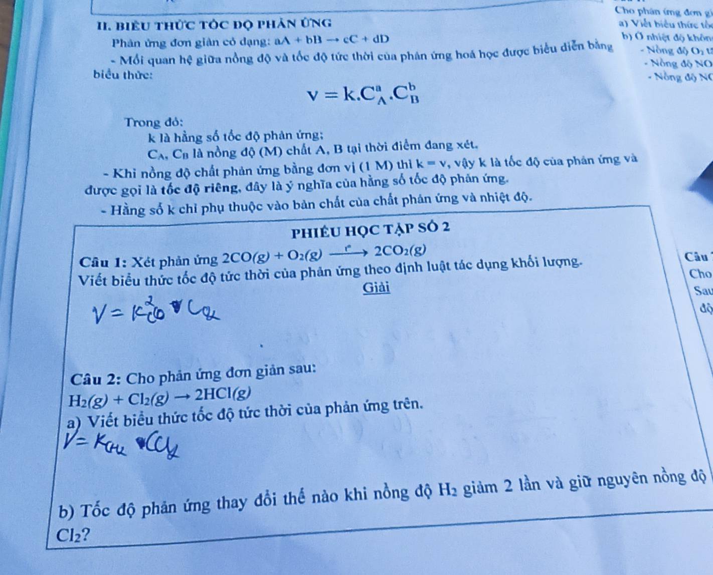 Cho phân ứng đơn gi 
II. Biểu thức tÓc đọ phản ứng a) Viết biểu thức tốc 
Phản ứng đơn giản cỏ dạng: aA+bBto cC+dD
b) Ở nhiệt độ khôn 
- Mối quan hệ giữa nồng độ và tốc độ tức thời của phân ứng hoá học được biểu diễn bằng - Nồng độ Oi t 
- Nồng độ NO 
biểu thức: - Nồng độ NC
v=k.C_A^(a.C_B^b
Trong đỏ: 
k là hằng số tốc độ phản ứng; 
Ca, Ca là nồng độ (M) chất A, B tại thời điểm đang xét. 
- Khi nồng độ chất phản ứng bằng đơn vị (1 M) thì k=v , vậy k là tốc độ của phản ứng và 
được gọi là tốc độ riêng, đây là ý nghĩa của hằng số tốc độ phản ứng. 
- Hằng số k chỉ phụ thuộc vào bản chất của chất phản ứng và nhiệt độ. 
phiÊU Học tẠp số 2 
Câu 1: Xét phản ứng 2CO(g)+O_2)(g)xrightarrow e2CO_2(g) Câu 
Viết biểu thức tốc độ tức thời của phản ứng theo định luật tác dụng khối lượng. 
Cho 
Giải Sau 
độ 
Câu 2: Cho phản ứng đơn giản sau:
H_2(g)+Cl_2(g)to 2HCl(g)
a) Viết biểu thức tốc độ tức thời của phản ứng trên. 
b) Tốc độ phản ứng thay đổi thế nào khi nồng độ H_2 giảm 2 lần và giữ nguyên nồng độ 
Cl2 ?