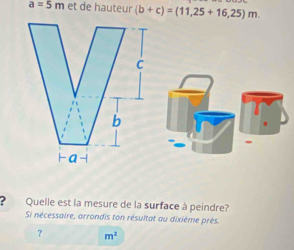 a=5m et de hauteur (b+c)=(11,25+16,25)m. 
2 Quelle est la mesure de la surface à peindre? 
Si nécessaire, arrondis ton résultat au dixième près. 
？
m^2